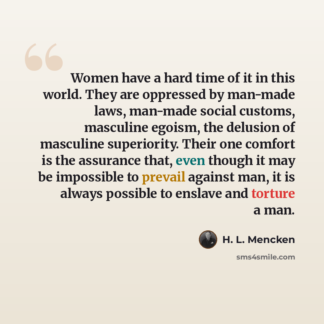 “Women have a hard time of it in this world. They are oppressed by man-made laws, man-made social customs, masculine egoism, the delusion of masculine superiority. Their one comfort is the assurance that, even though it may be impossible to prevail against man, it is always possible to enslave and…” quote by H. L. Mencken
