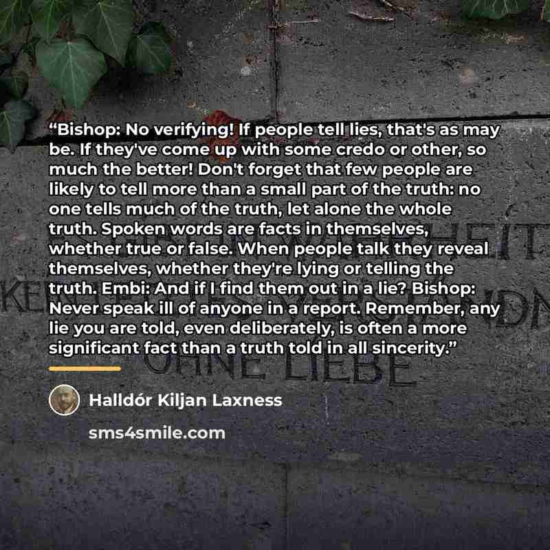 “Bishop: No verifying! If people tell lies, that's as may be. If they've come up with some credo or other, so much the better! Don't forget that few people are likely to tell more than a small part of the truth: no one tells much of the truth, let alone the whole truth. Spoken words are facts in…” quote by Halldór Kiljan Laxness