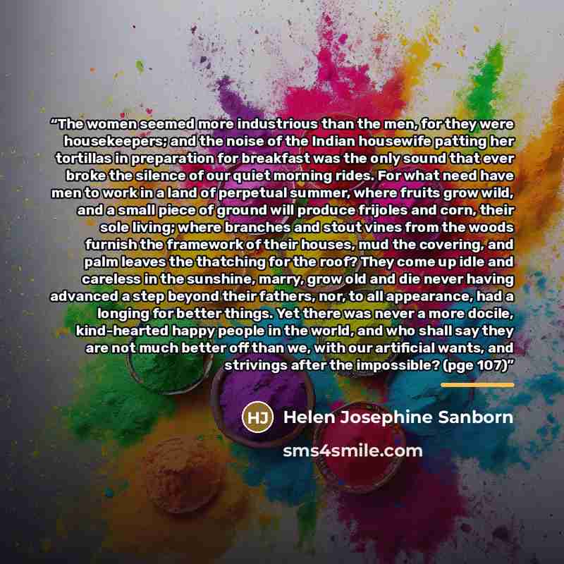 “The women seemed more industrious than the men, for they were housekeepers; and the noise of the Indian housewife patting her tortillas in preparation for breakfast was the only sound that ever broke the silence of our quiet morning rides. For what need have men to work in a land of perpetual…” quote by Helen Josephine Sanborn