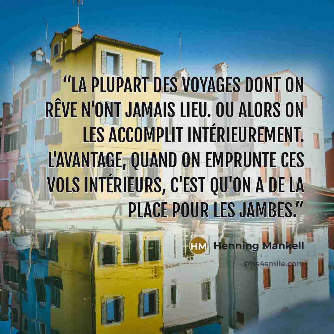 “La plupart des voyages dont on rêve n'ont jamais lieu. Ou alors on les accomplit intérieurement. L'avantage, quand on emprunte ces vols intérieurs, c'est qu'on a de la place pour les jambes.” quote by Henning Mankell