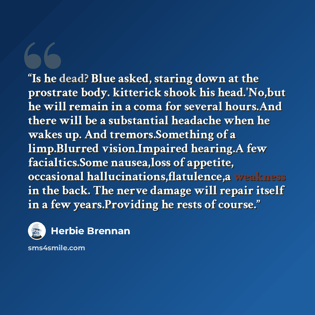 “Is he dead? Blue asked, staring down at the prostrate body. kitterick shook his head.'No,but he will remain in a coma for several hours.And there will be a substantial headache when he wakes up. And tremors.Something of a limp.Blurred vision.Impaired hearing.A few facialtics.Some nausea,loss of…” quote by Herbie Brennan
