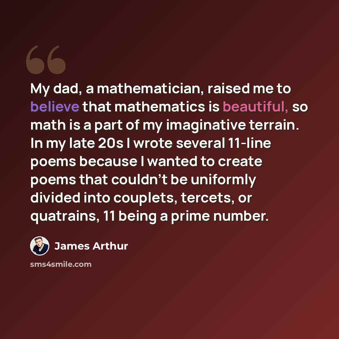 “My dad, a mathematician, raised me to believe that mathematics is beautiful, so math is a part of my imaginative terrain. In my late 20s I wrote several 11-line poems because I wanted to create poems that couldn't be uniformly divided into couplets, tercets, or quatrains, 11 being a prime number.” quote by James Arthur