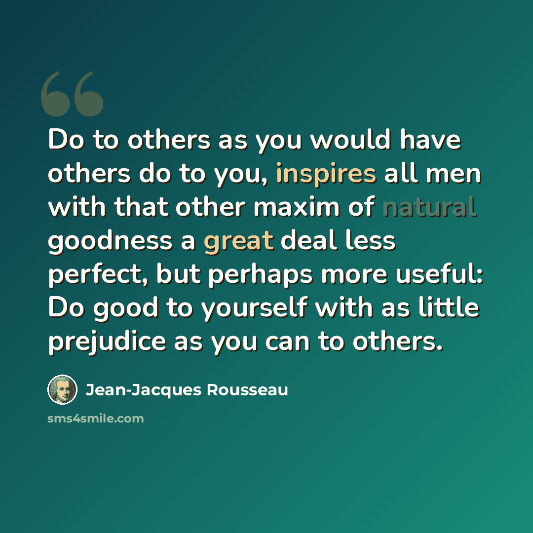 “Do to others as you would have others do to you, inspires all men with that other maxim of natural goodness a great deal less perfect, but perhaps more useful: Do good to yourself with as little prejudice as you can to others.” quote by Jean-Jacques Rousseau