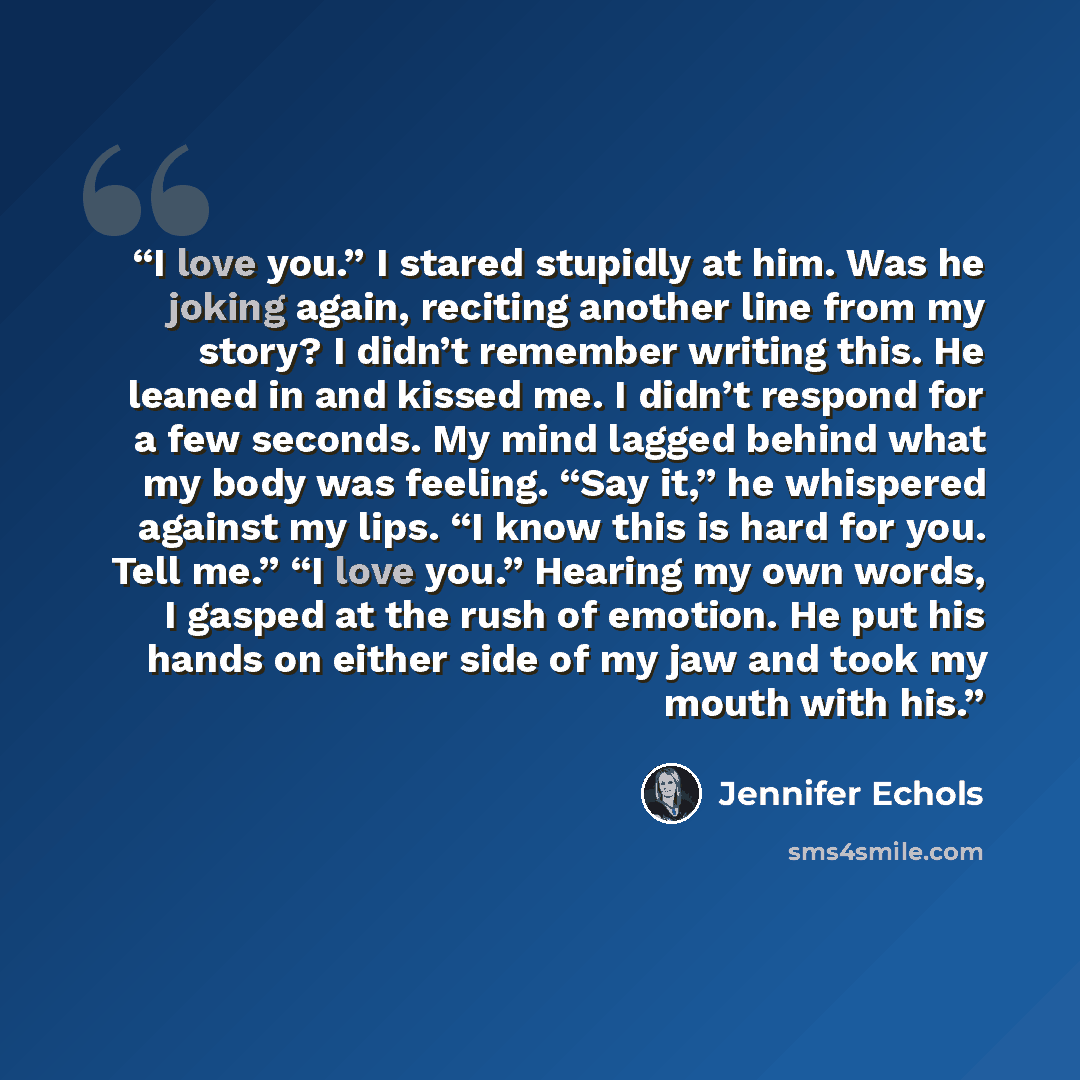 “I love you.” I stared stupidly at him. Was he joking again, reciting another line from my story? I didn’t remember writing this. He leaned in and kissed me. I didn’t respond for a few seconds. My mind lagged behind what my body was feeling. “Say it,” he whispered against my lips. “I know this is…” quote by Jennifer Echols