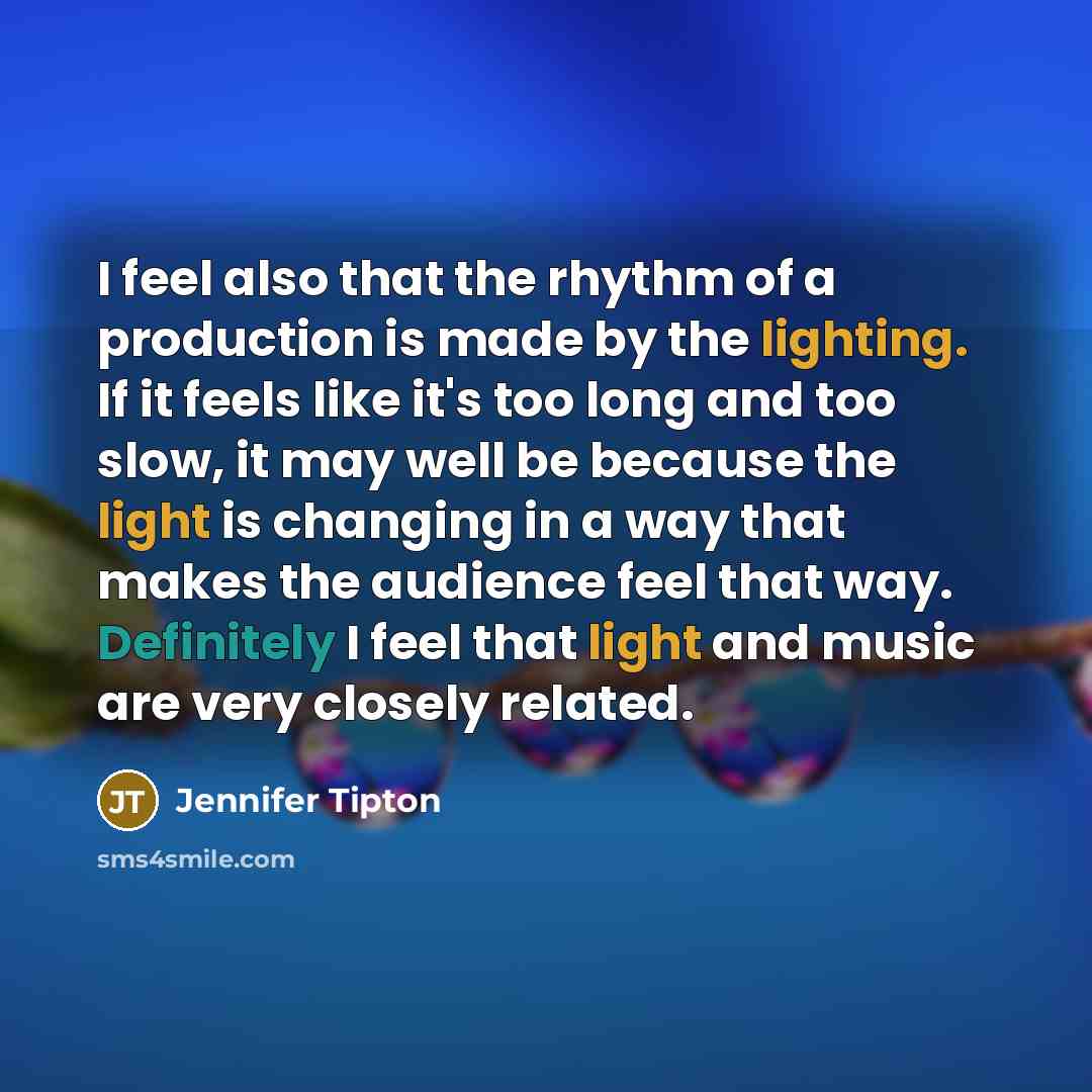 “I feel also that the rhythm of a production is made by the lighting. If it feels like it's too long and too slow, it may well be because the light is changing in a way that makes the audience feel that way. Definitely I feel that light and music are very closely related.” quote by Jennifer Tipton