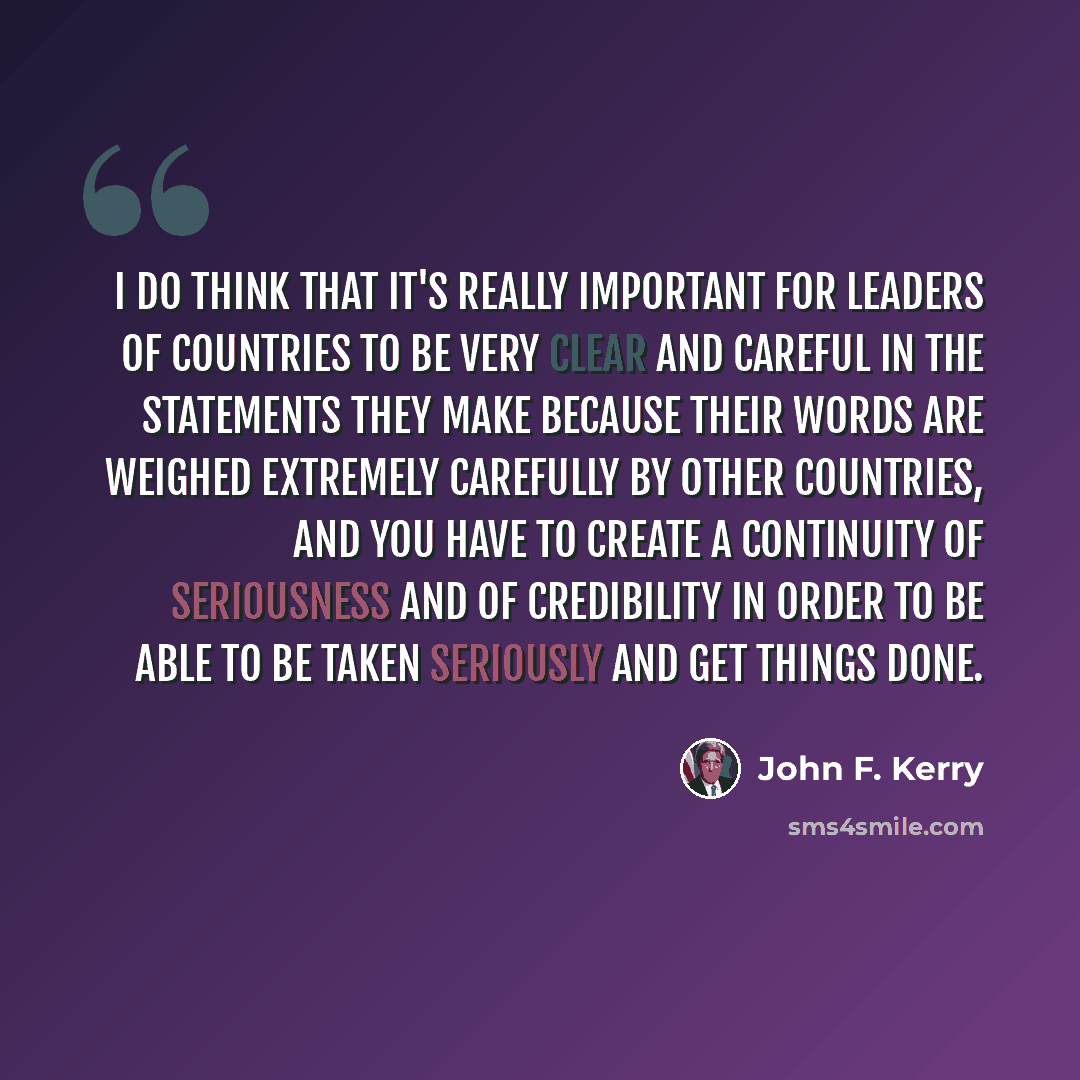 “I do think that it's really important for leaders of countries to be very clear and careful in the statements they make because their words are weighed extremely carefully by other countries, and you have to create a continuity of seriousness and of credibility in order to be able to be taken…” quote by John F. Kerry