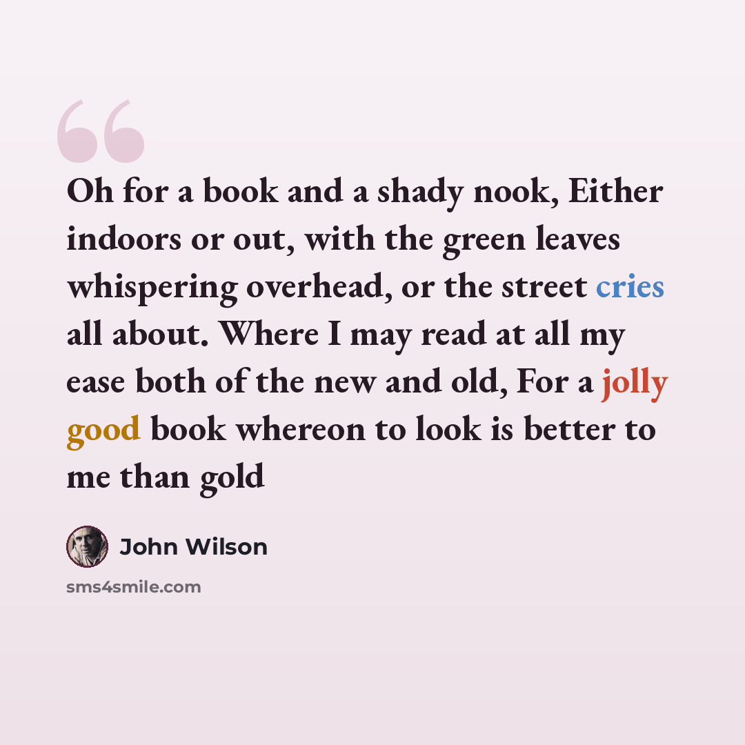 “Oh for a book and a shady nook, Either indoors or out, with the green leaves whispering overhead, or the street cries all about. Where I may read at all my ease both of the new and old, For a jolly good book whereon to look is better to me than gold” quote by John Wilson