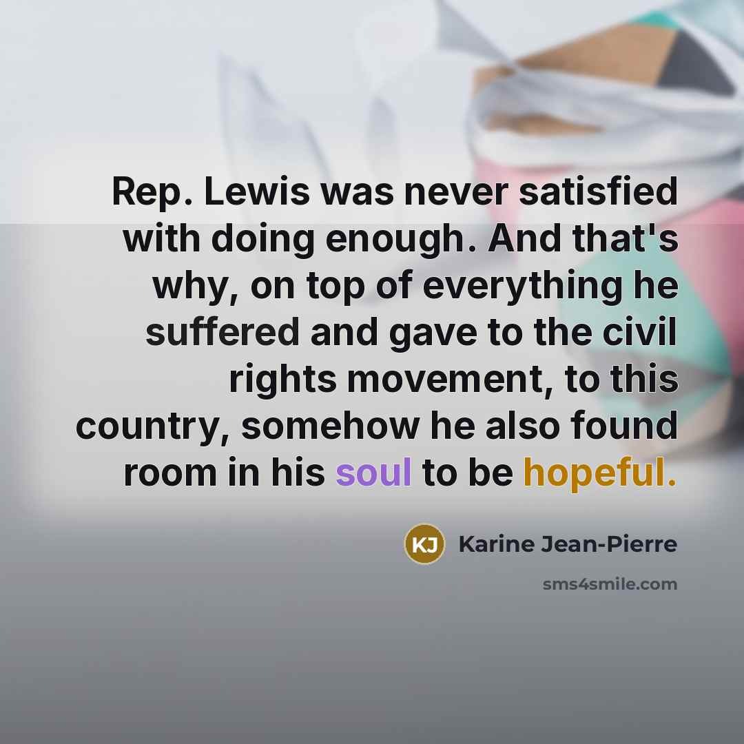 “Rep. Lewis was never satisfied with doing enough. And that's why, on top of everything he suffered and gave to the civil rights movement, to this country, somehow he also found room in his soul to be hopeful.” quote by Karine Jean-Pierre