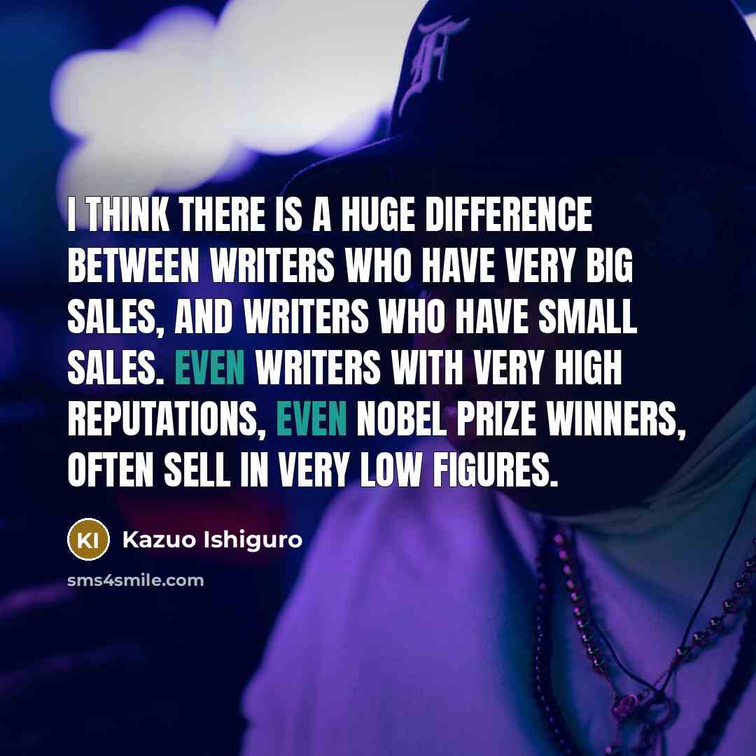 “I think there is a huge difference between writers who have very big sales, and writers who have small sales. Even writers with very high reputations, even Nobel prize winners, often sell in very low figures.” quote by Kazuo Ishiguro
