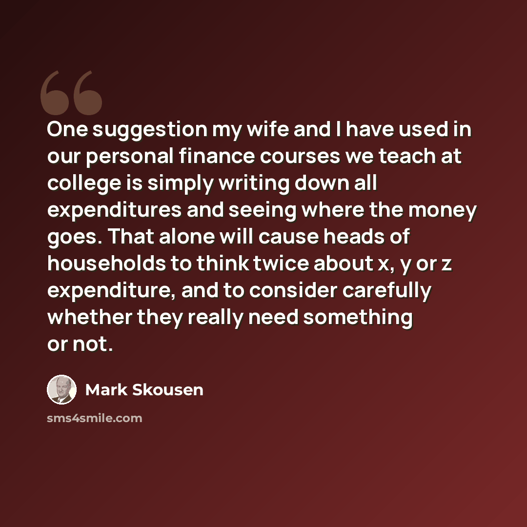 “One suggestion my wife and I have used in our personal finance courses we teach at college is simply writing down all expenditures and seeing where the money goes. That alone will cause heads of households to think twice about x, y or z expenditure, and to consider carefully whether they really…” quote by Mark Skousen