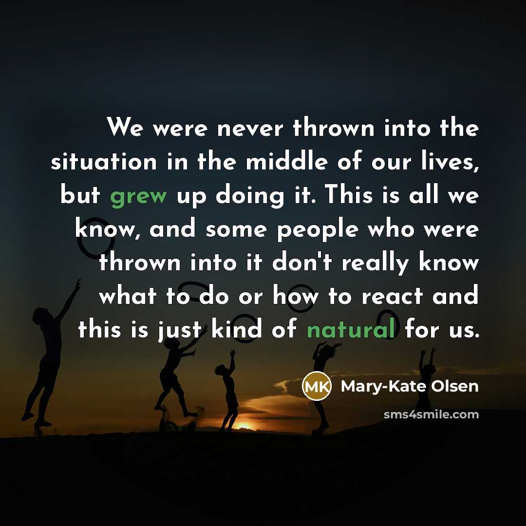“We were never thrown into the situation in the middle of our lives, but grew up doing it. This is all we know, and some people who were thrown into it don't really know what to do or how to react and this is just kind of natural for us.” quote by Mary-Kate Olsen