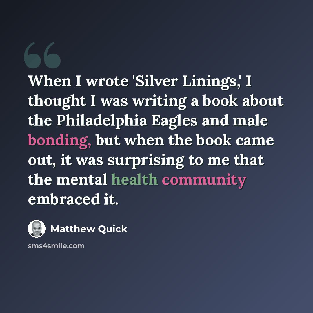 “When I wrote 'Silver Linings,' I thought I was writing a book about the Philadelphia Eagles and male bonding, but when the book came out, it was surprising to me that the mental health community embraced it.” quote by Matthew Quick