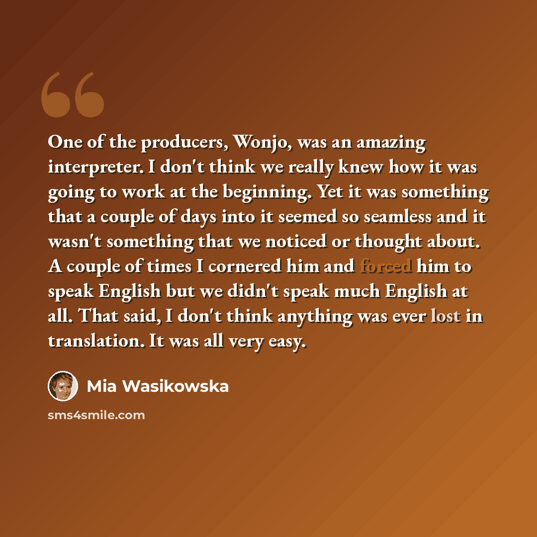 “One of the producers, Wonjo, was an amazing interpreter. I don't think we really knew how it was going to work at the beginning. Yet it was something that a couple of days into it seemed so seamless and it wasn't something that we noticed or thought about. A couple of times I cornered him and…” quote by Mia Wasikowska