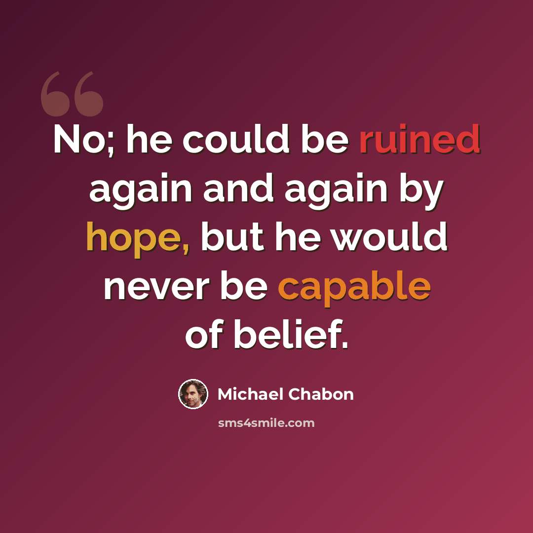 “No; he could be ruined again and again by hope, but he would never be capable of belief.” quote by Michael Chabon