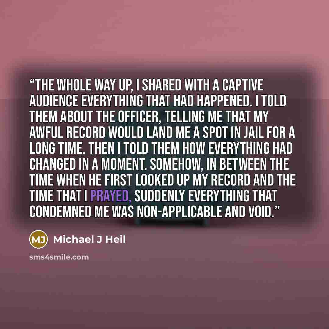 “The whole way up, I shared with a captive audience everything that had happened. I told them about the officer, telling me that my awful record would land me a spot in jail for a long time. Then I told them how everything had changed in a moment. Somehow, in between the time when he first looked…” quote by Michael J Heil