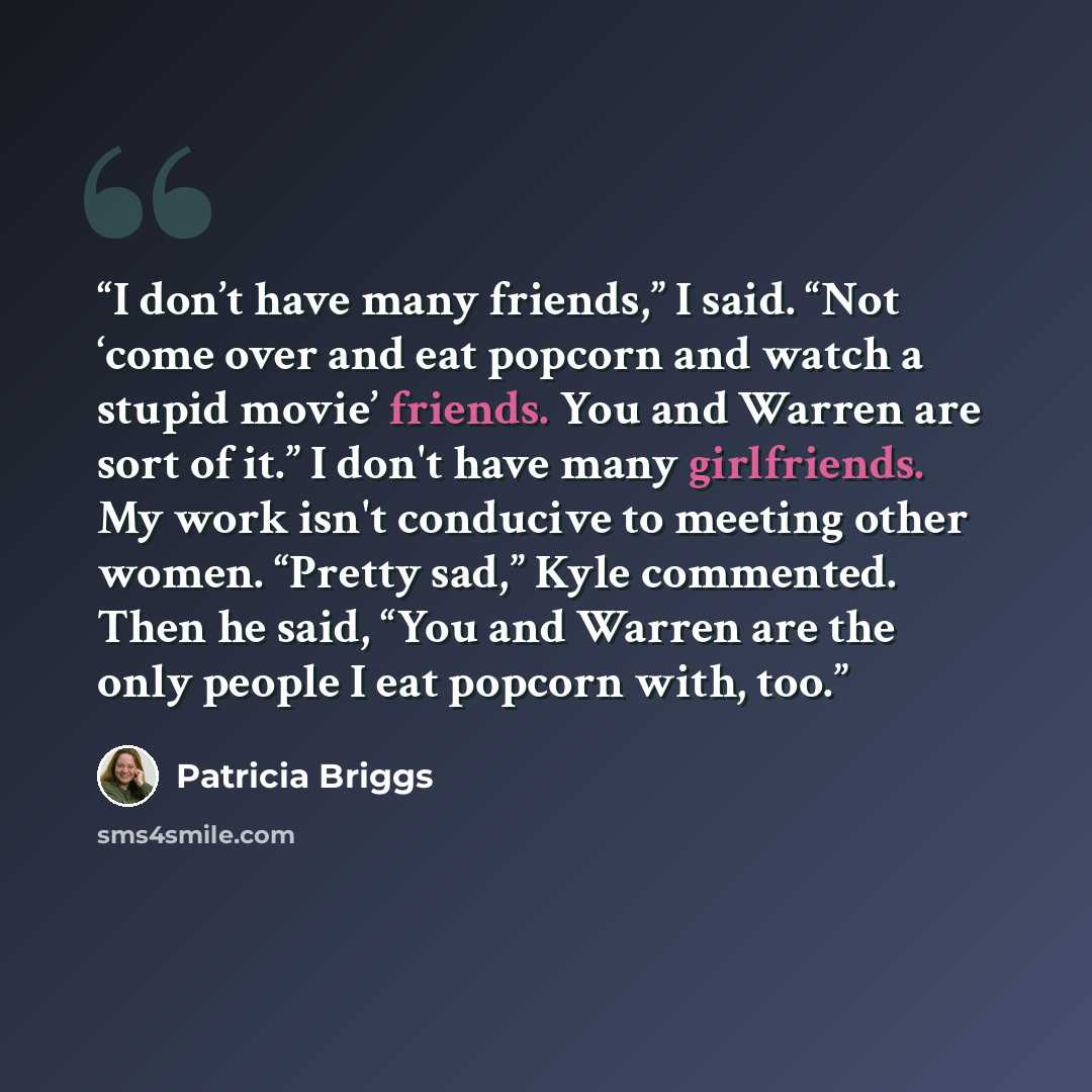 “I don’t have many friends,” I said. “Not ‘come over and eat popcorn and watch a stupid movie’ friends. You and Warren are sort of it.” I don't have many girlfriends. My work isn't conducive to meeting other women. “Pretty sad,” Kyle commented. Then he said, “You and Warren are the only people I…” quote by Patricia Briggs