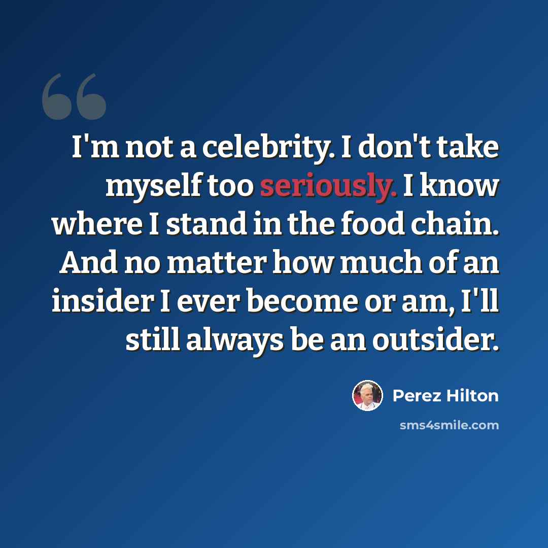 “I'm not a celebrity. I don't take myself too seriously. I know where I stand in the food chain. And no matter how much of an insider I ever become or am, I'll still always be an outsider.” quote by Perez Hilton