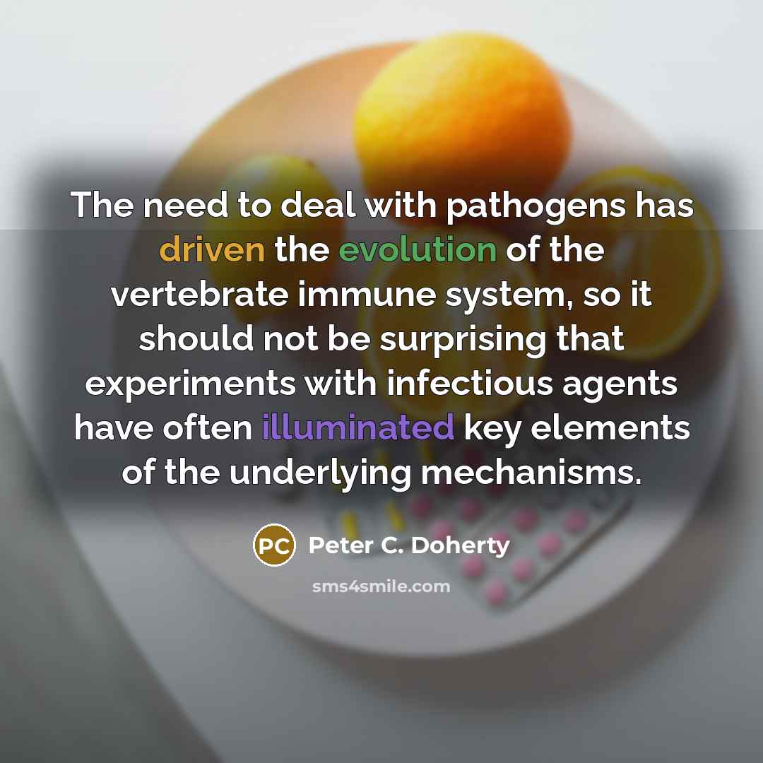 “The need to deal with pathogens has driven the evolution of the vertebrate immune system, so it should not be surprising that experiments with infectious agents have often illuminated key elements of the underlying mechanisms.” quote by Peter C. Doherty