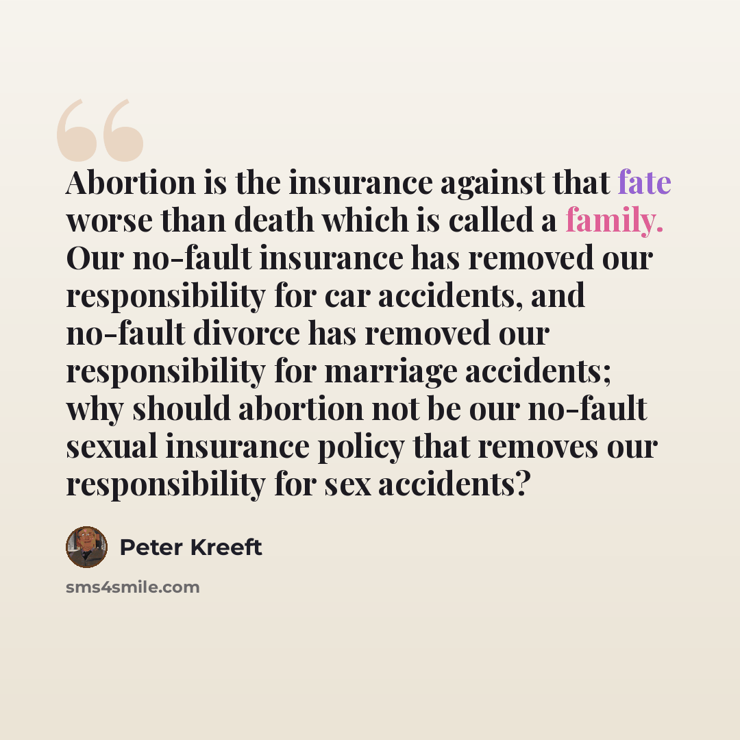 “Abortion is the insurance against that fate worse than death which is called a family. Our no-fault insurance has removed our responsibility for car accidents, and no-fault divorce has removed our responsibility for marriage accidents; why should abortion not be our no-fault sexual insurance…” quote by Peter Kreeft