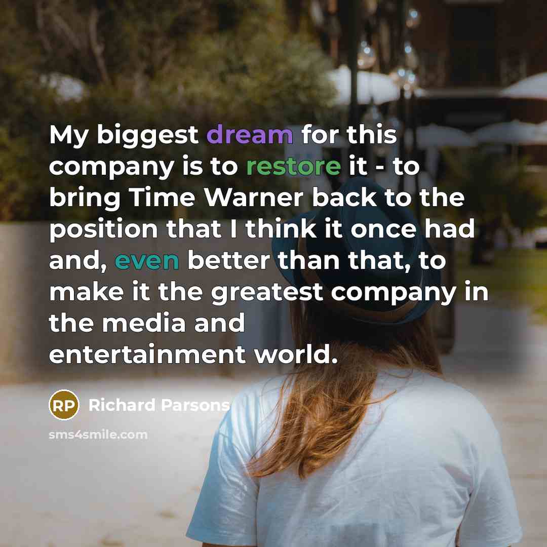 “My biggest dream for this company is to restore it - to bring Time Warner back to the position that I think it once had and, even better than that, to make it the greatest company in the media and entertainment world.” quote by Richard Parsons