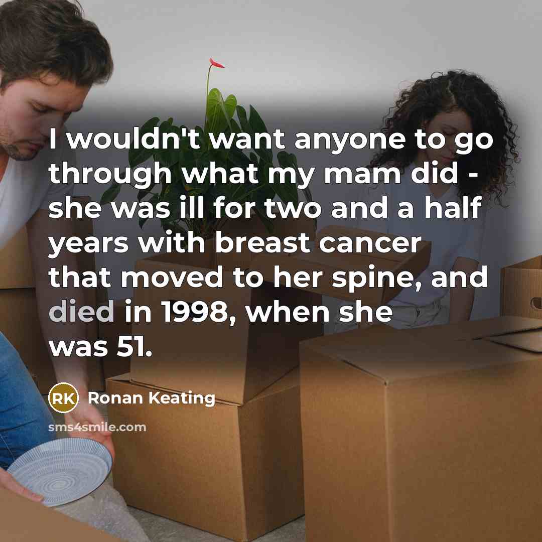 “I wouldn't want anyone to go through what my mam did - she was ill for two and a half years with breast cancer that moved to her spine, and died in 1998, when she was 51.” quote by Ronan Keating