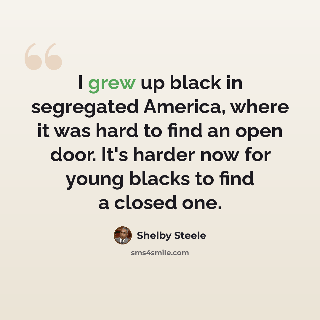 “I grew up black in segregated America, where it was hard to find an open door. It's harder now for young blacks to find a closed one.” quote by Shelby Steele