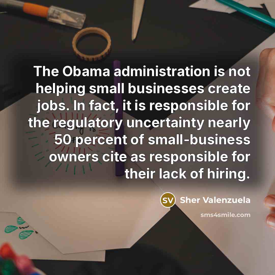 “The Obama administration is not helping small businesses create jobs. In fact, it is responsible for the regulatory uncertainty nearly 50 percent of small-business owners cite as responsible for their lack of hiring.” quote by Sher Valenzuela