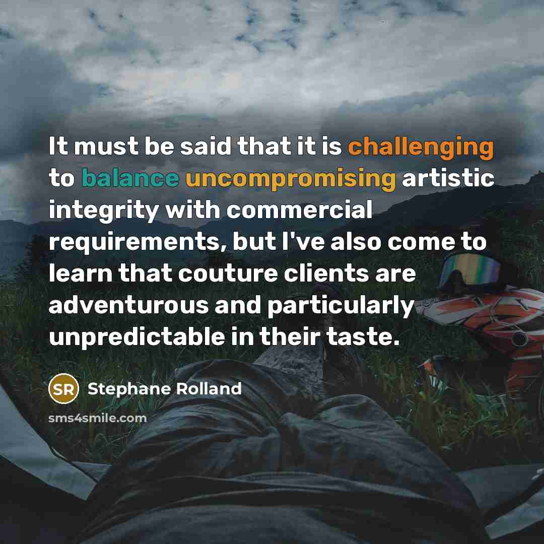 “It must be said that it is challenging to balance uncompromising artistic integrity with commercial requirements, but I've also come to learn that couture clients are adventurous and particularly unpredictable in their taste.” quote by Stephane Rolland