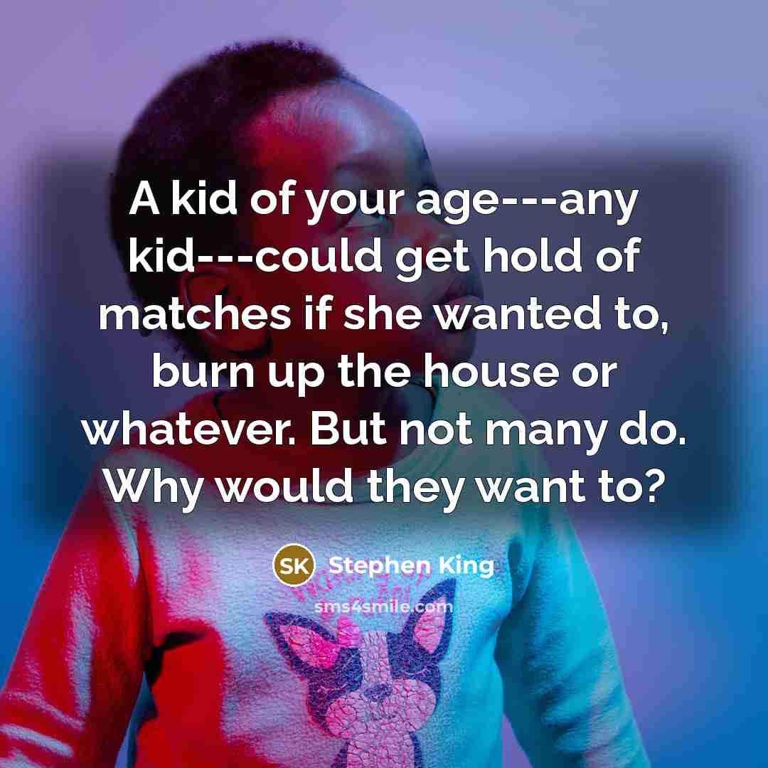 “A kid of your age---any kid---could get hold of matches if she wanted to, burn up the house or whatever. But not many do. Why would they want to?” quote by Stephen King