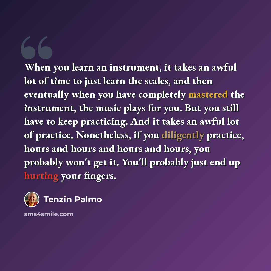 “When you learn an instrument, it takes an awful lot of time to just learn the scales, and then eventually when you have completely mastered the instrument, the music plays for you. But you still have to keep practicing. And it takes an awful lot of practice. Nonetheless, if you diligently…” quote by Tenzin Palmo
