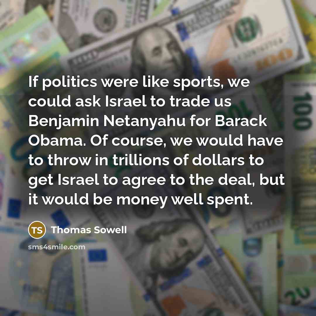 “If politics were like sports, we could ask Israel to trade us Benjamin Netanyahu for Barack Obama. Of course, we would have to throw in trillions of dollars to get Israel to agree to the deal, but it would be money well spent.” quote by Thomas Sowell