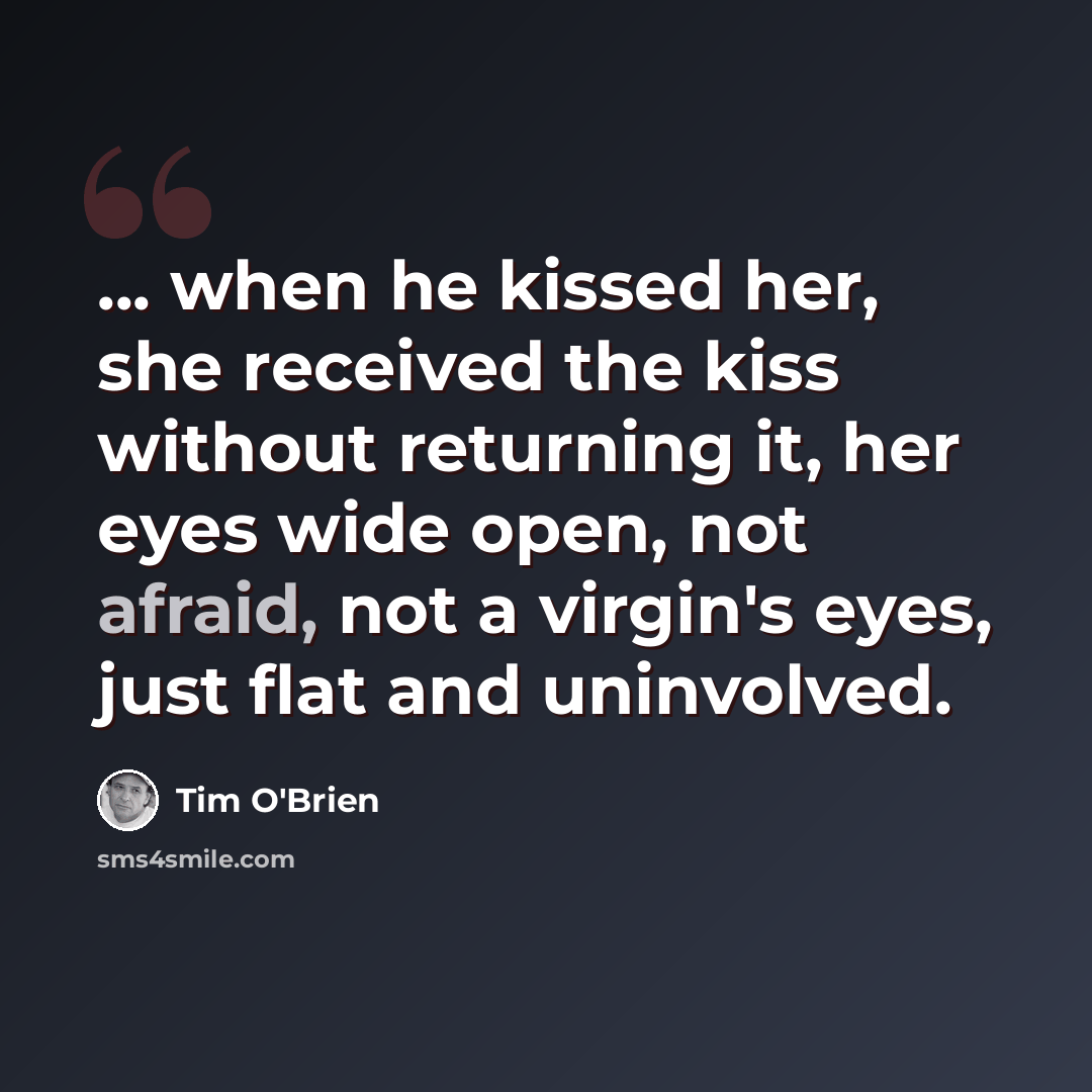 “... when he kissed her, she received the kiss without returning it, her eyes wide open, not afraid, not a virgin's eyes, just flat and uninvolved.” quote by Tim O'Brien