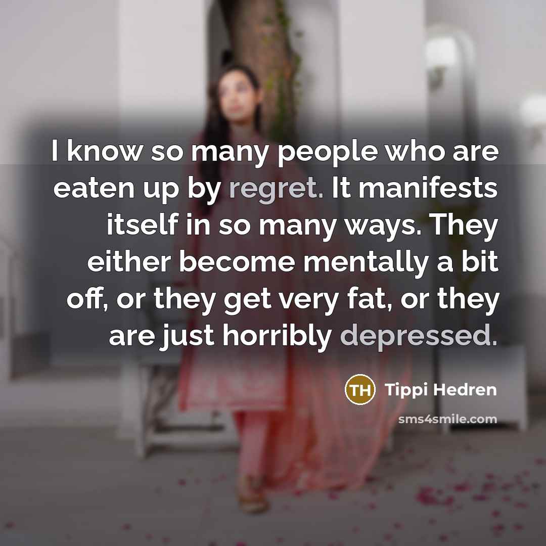 “I know so many people who are eaten up by regret. It manifests itself in so many ways. They either become mentally a bit off, or they get very fat, or they are just horribly depressed.” quote by Tippi Hedren