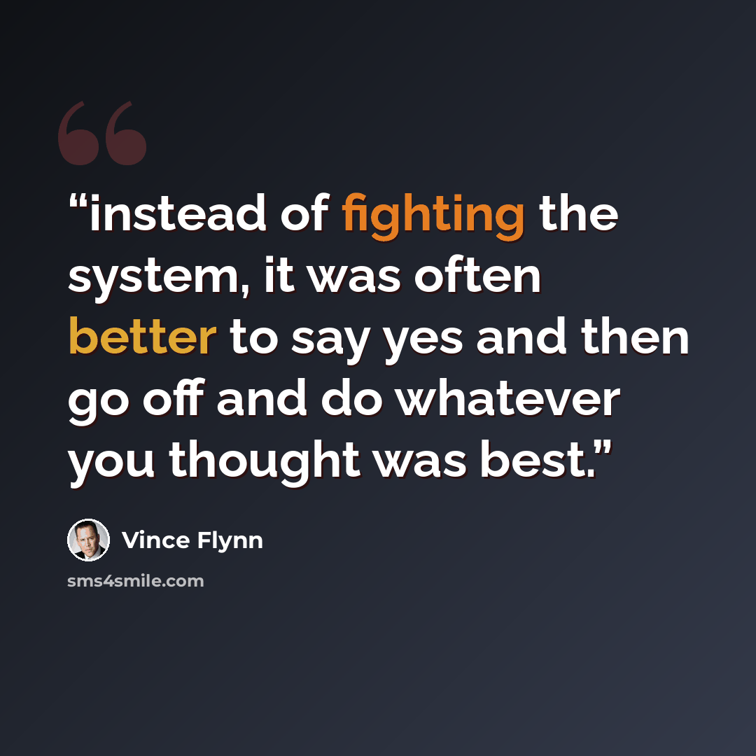 “instead of fighting the system, it was often better to say yes and then go off and do whatever you thought was best.” quote by Vince Flynn