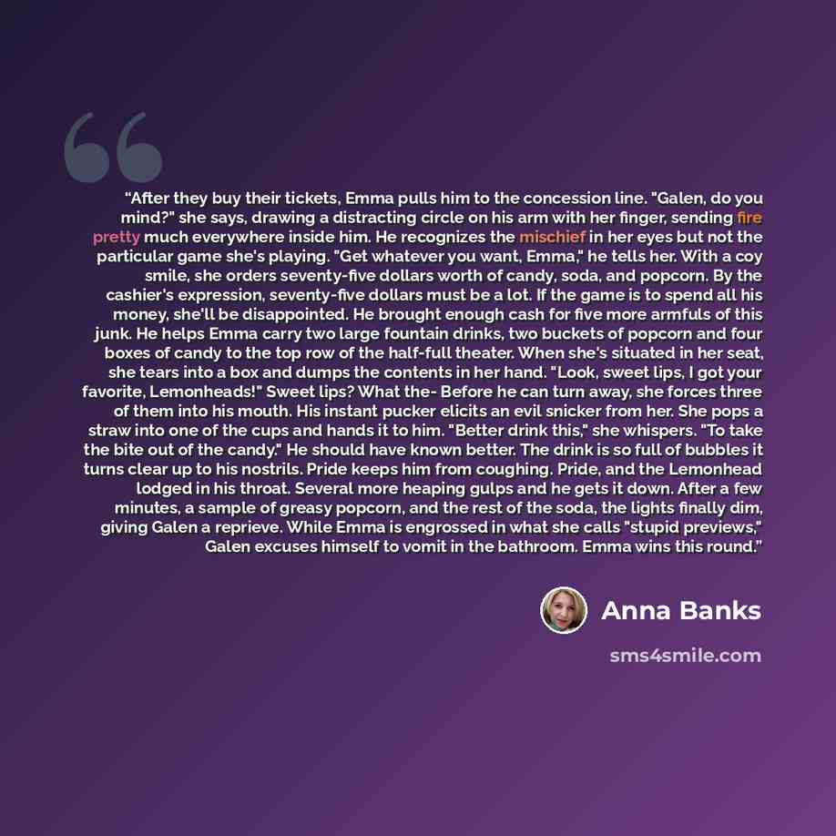 “After they buy their tickets, Emma pulls him to the concession line. "Galen, do you mind?" she says, drawing a distracting circle on his arm with her finger, sending fire pretty much everywhere inside him. He recognizes the mischief in her eyes but not the particular game she's playing. "Get…” quote by Anna Banks