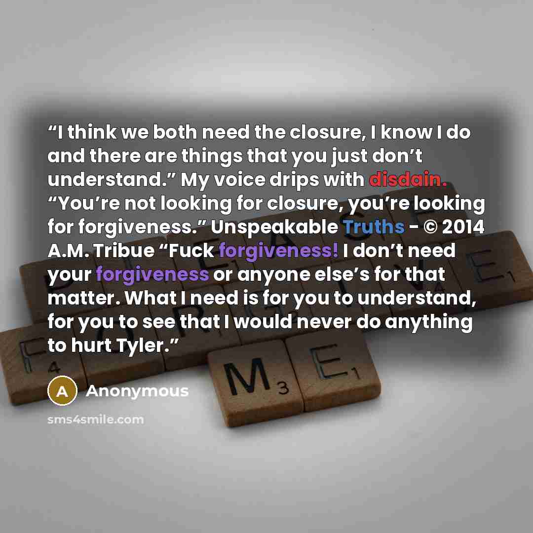 “I think we both need the closure, I know I do and there are things that you just don’t understand.” My voice drips with disdain. “You’re not looking for closure, you’re looking for forgiveness.” Unspeakable Truths - © 2014 A.M. Tribue “Fuck forgiveness! I don’t need your forgiveness or anyone…” quote by Anonymous
