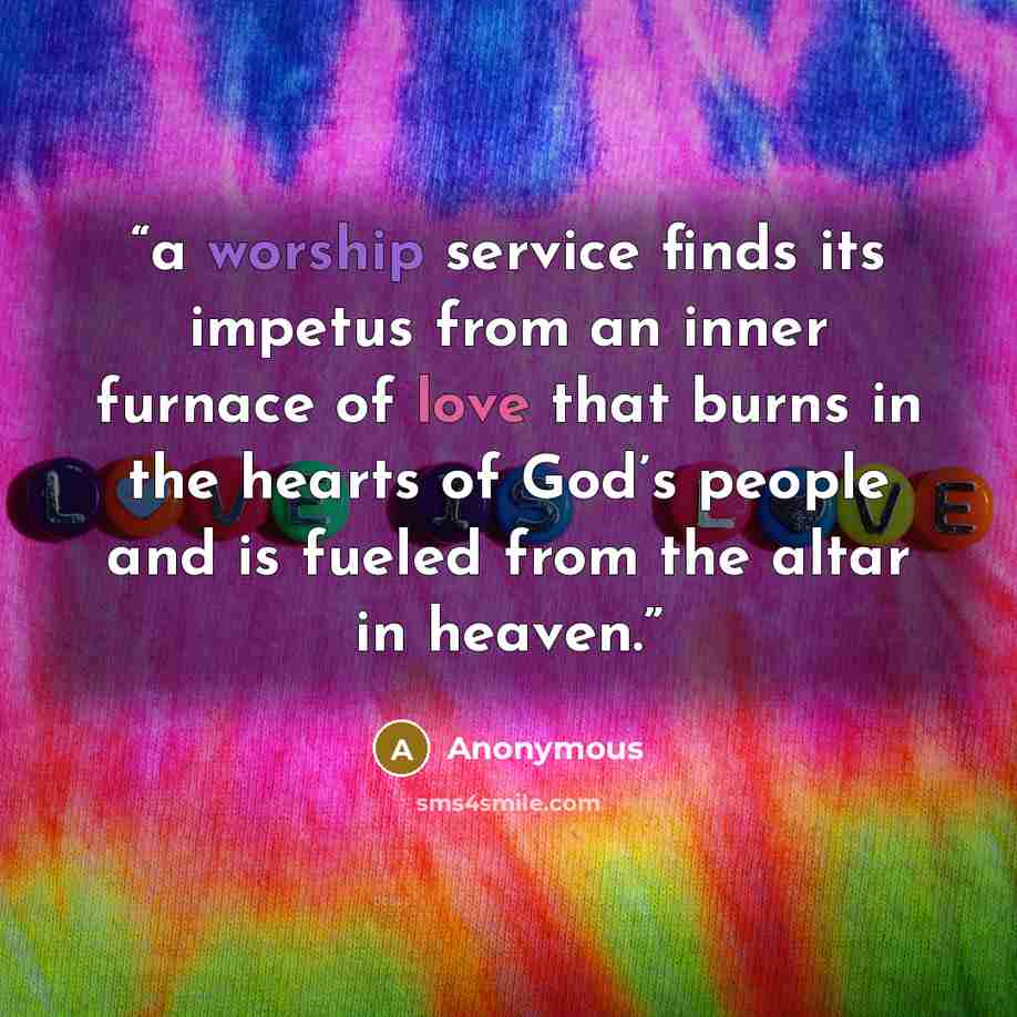 “a worship service finds its impetus from an inner furnace of love that burns in the hearts of God’s people and is fueled from the altar in heaven.” quote by Anonymous