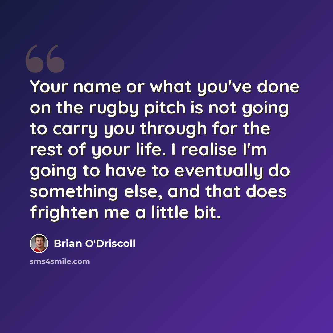 “Your name or what you've done on the rugby pitch is not going to carry you through for the rest of your life. I realise I'm going to have to eventually do something else, and that does frighten me a little bit.” quote by Brian O'Driscoll