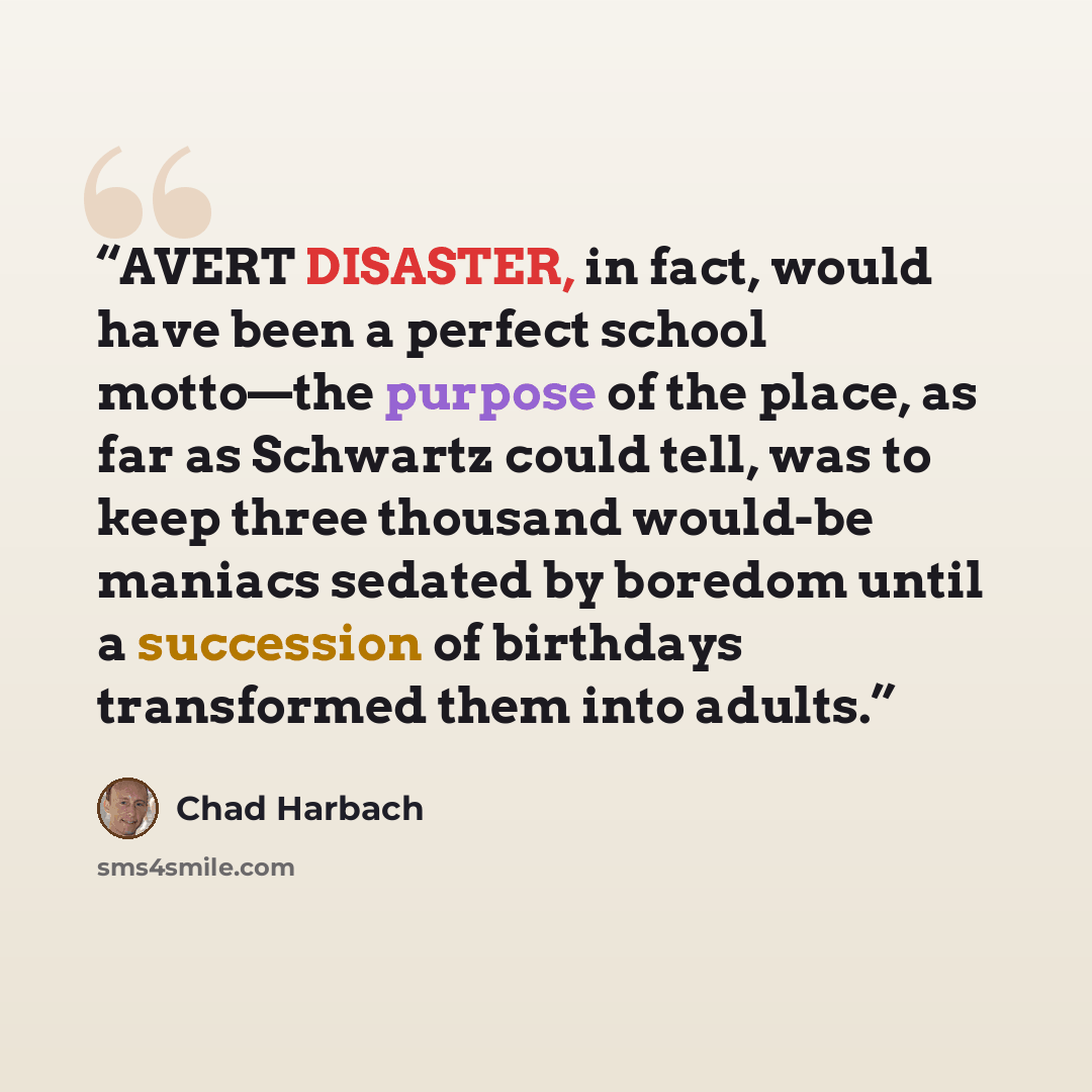 “AVERT DISASTER, in fact, would have been a perfect school motto—the purpose of the place, as far as Schwartz could tell, was to keep three thousand would-be maniacs sedated by boredom until a succession of birthdays transformed them into adults.” quote by Chad Harbach