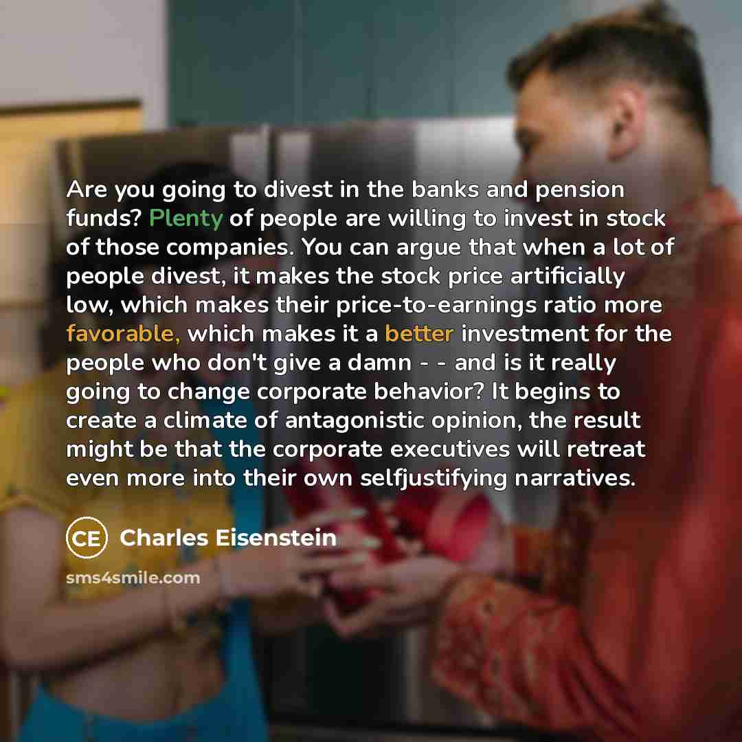 “Are you going to divest in the banks and pension funds? Plenty of people are willing to invest in stock of those companies. You can argue that when a lot of people divest, it makes the stock price artificially low, which makes their price-to-earnings ratio more favorable, which makes it a better…” quote by Charles Eisenstein
