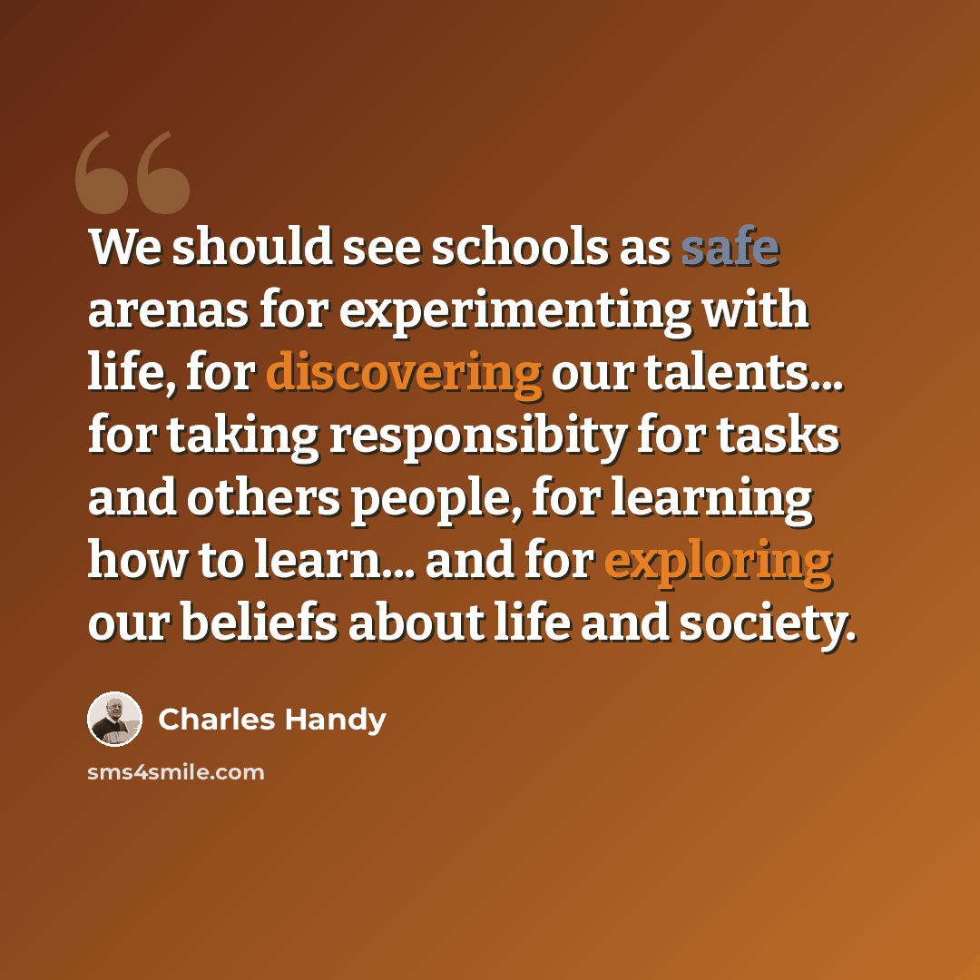 “We should see schools as safe arenas for experimenting with life, for discovering our talents... for taking responsibity for tasks and others people, for learning how to learn... and for exploring our beliefs about life and society.” quote by Charles Handy