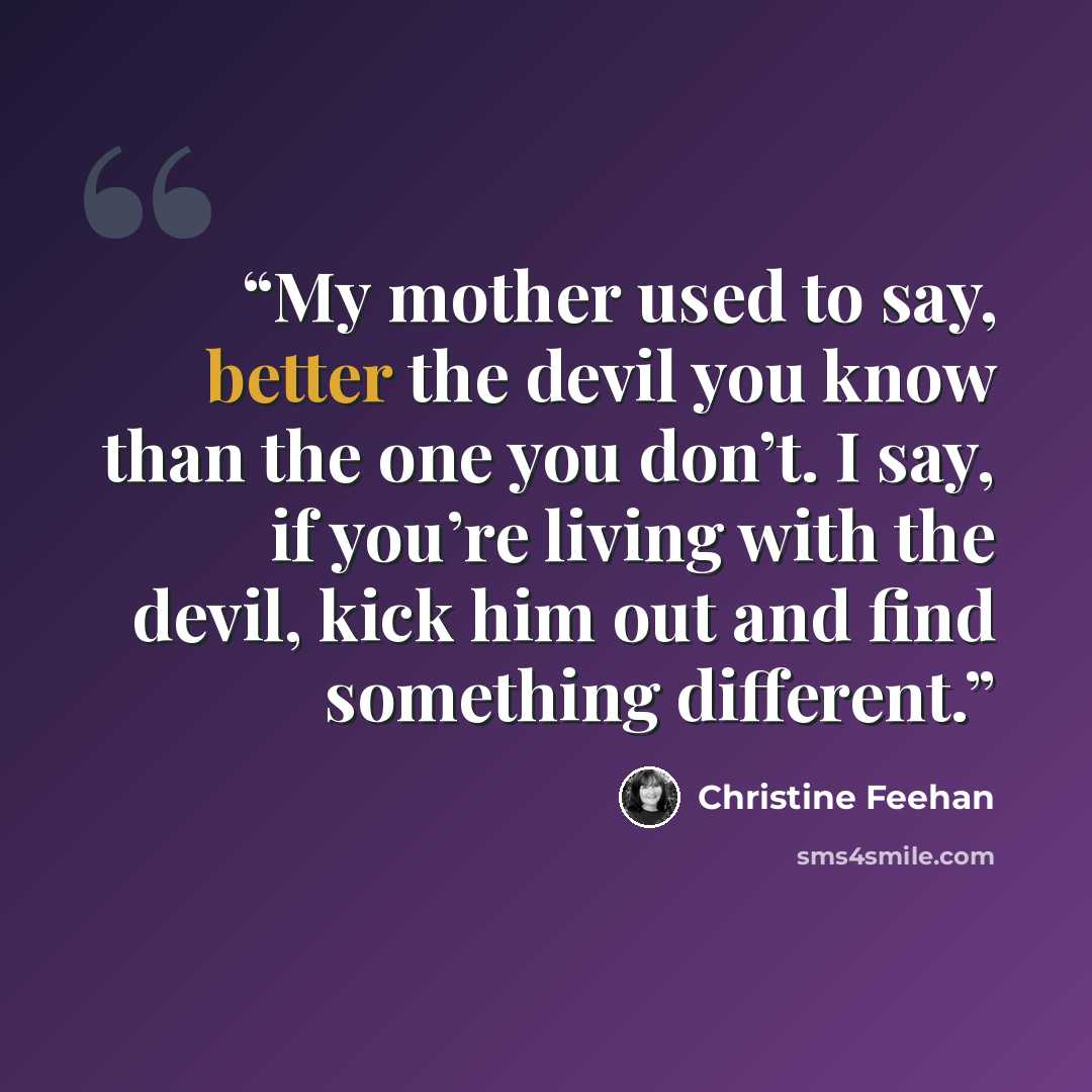 “My mother used to say, better the devil you know than the one you don’t. I say, if you’re living with the devil, kick him out and find something different.” quote by Christine Feehan
