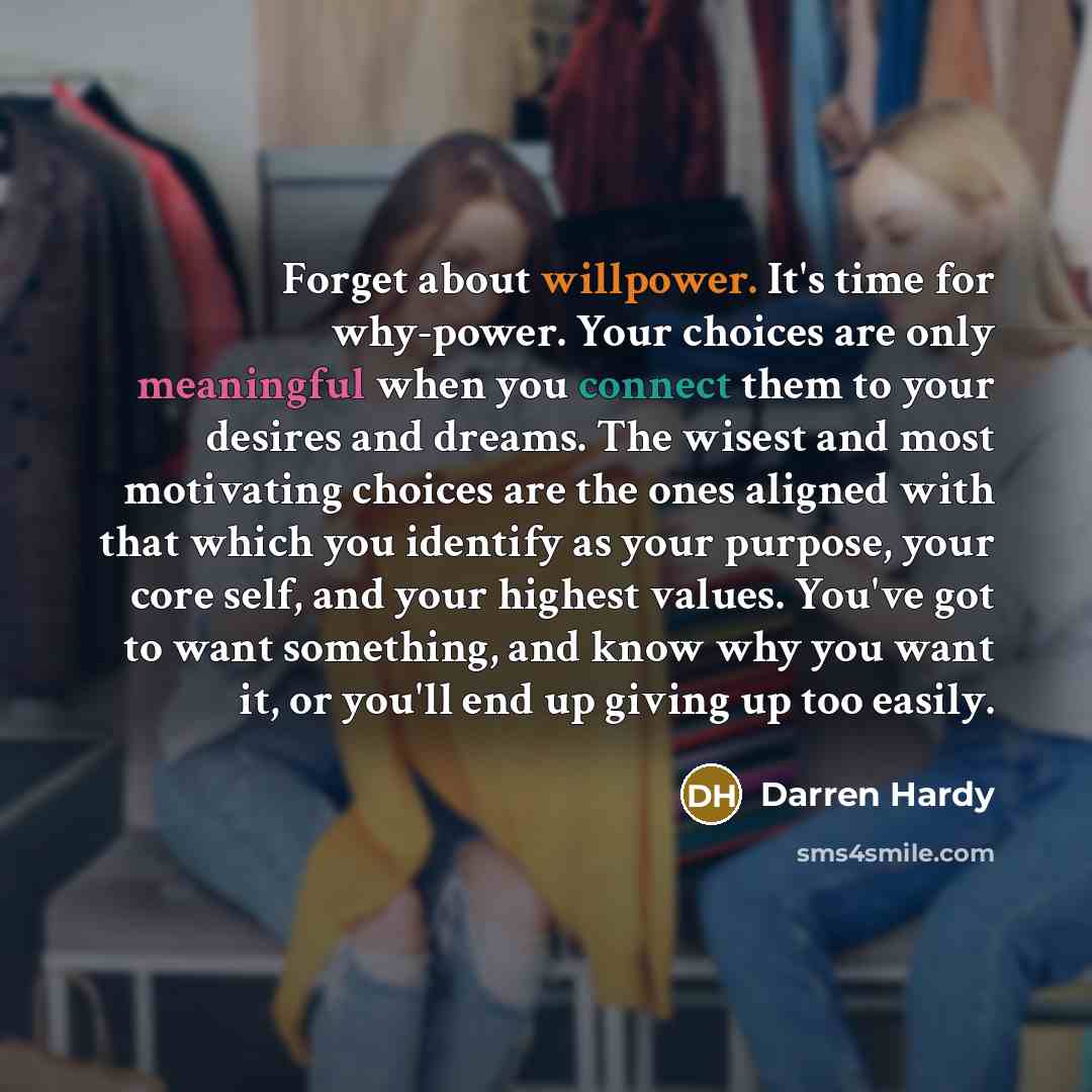 “Forget about willpower. It's time for why-power. Your choices are only meaningful when you connect them to your desires and dreams. The wisest and most motivating choices are the ones aligned with that which you identify as your purpose, your core self, and your highest values. You've got to want…” quote by Darren Hardy
