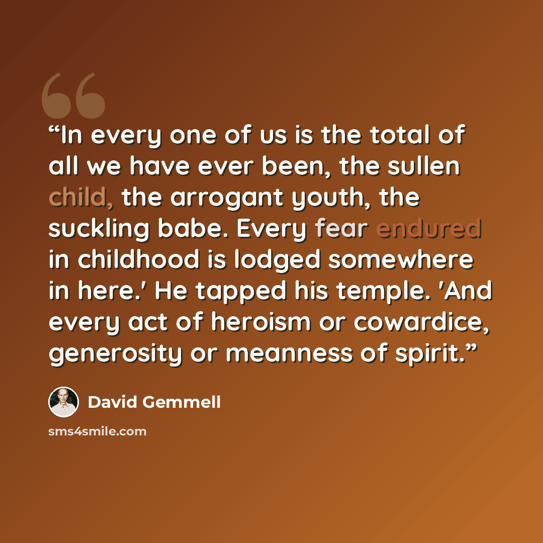 “In every one of us is the total of all we have ever been, the sullen child, the arrogant youth, the suckling babe. Every fear endured in childhood is lodged somewhere in here.' He tapped his temple. 'And every act of heroism or cowardice, generosity or meanness of spirit.” quote by David Gemmell