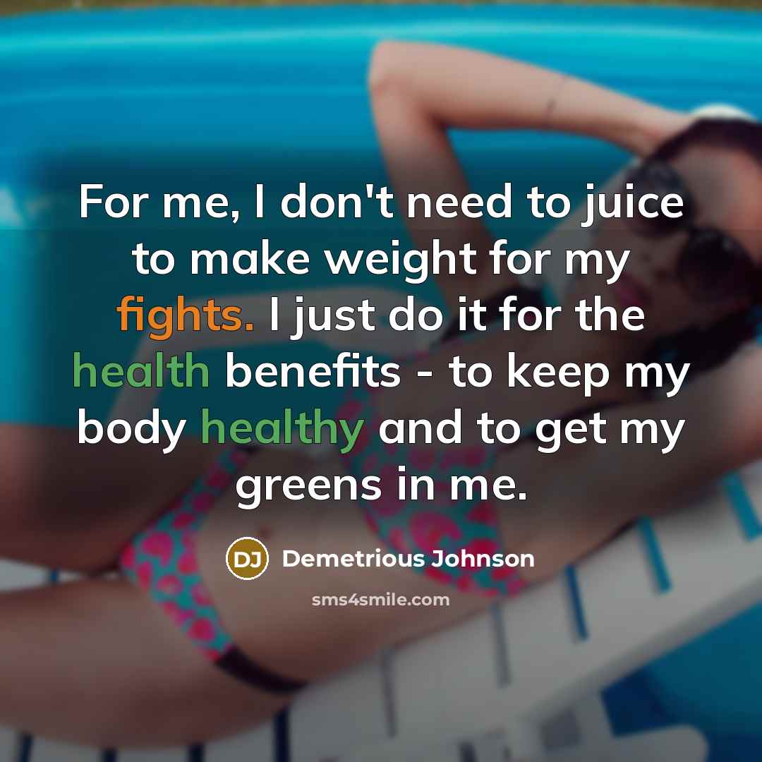 “For me, I don't need to juice to make weight for my fights. I just do it for the health benefits - to keep my body healthy and to get my greens in me.” quote by Demetrious Johnson