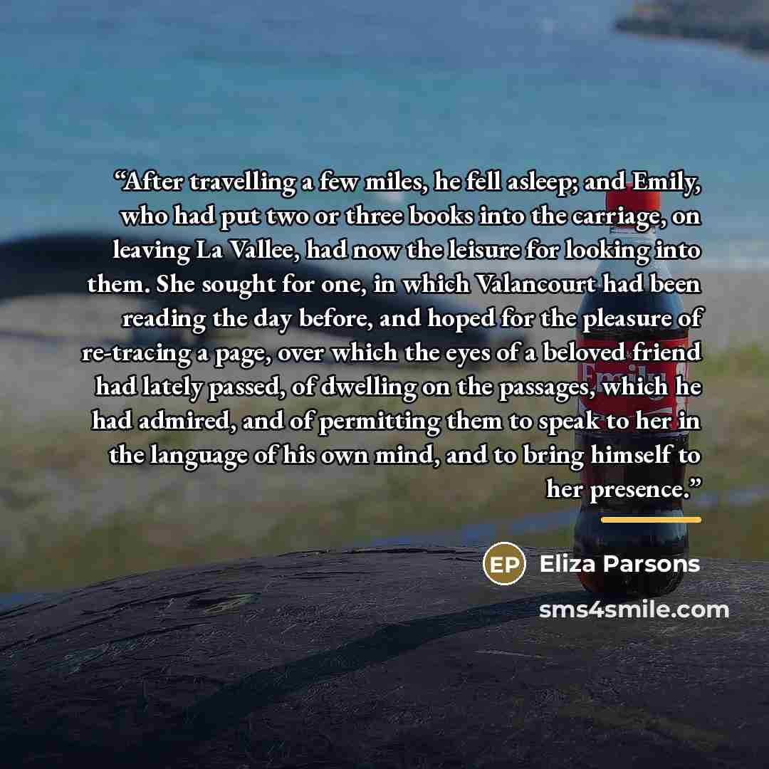 “After travelling a few miles, he fell asleep; and Emily, who had put two or three books into the carriage, on leaving La Vallee, had now the leisure for looking into them. She sought for one, in which Valancourt had been reading the day before, and hoped for the pleasure of re-tracing a page, over…” quote by Eliza Parsons