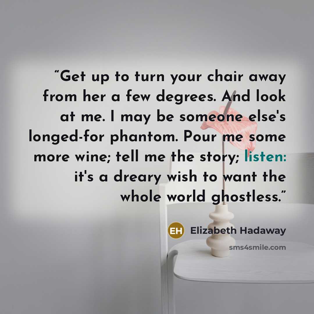 “Get up to turn your chair away from her a few degrees. And look at me. I may be someone else's longed-for phantom. Pour me some more wine; tell me the story; listen: it's a dreary wish to want the whole world ghostless.” quote by Elizabeth Hadaway