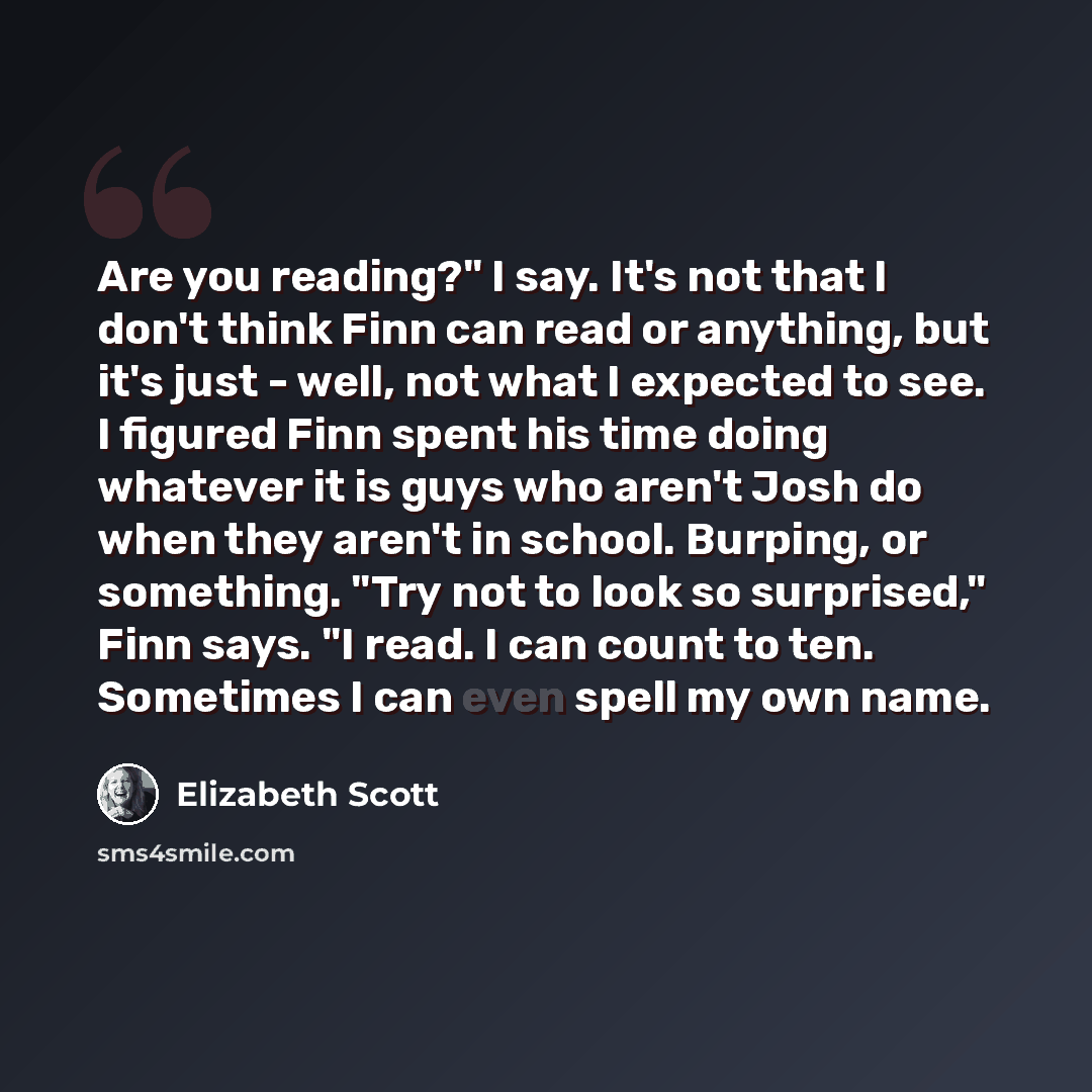 “Are you reading?" I say. It's not that I don't think Finn can read or anything, but it's just - well, not what I expected to see. I figured Finn spent his time doing whatever it is guys who aren't Josh do when they aren't in school. Burping, or something. "Try not to look so surprised," Finn says…” quote by Elizabeth Scott