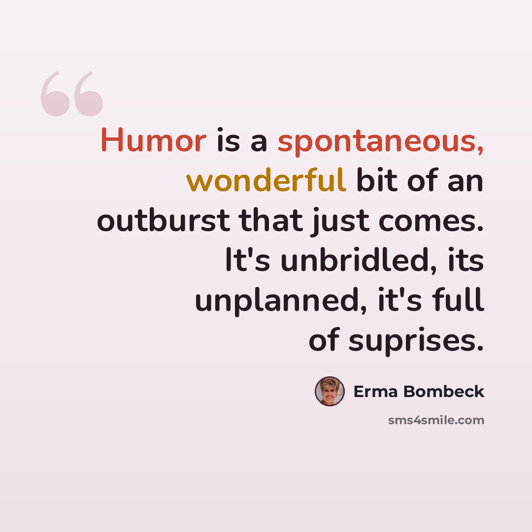 “Humor is a spontaneous, wonderful bit of an outburst that just comes. It's unbridled, its unplanned, it's full of suprises.” quote by Erma Bombeck
