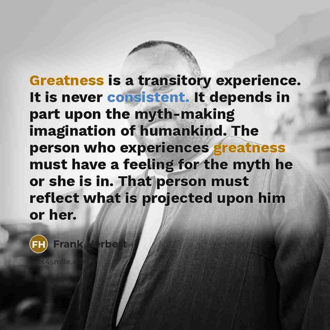 “Greatness is a transitory experience. It is never consistent. It depends in part upon the myth-making imagination of humankind. The person who experiences greatness must have a feeling for the myth he or she is in. That person must reflect what is projected upon him or her.” quote by Frank Herbert
